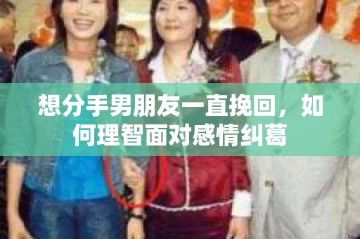 想分手男朋友一直挽回,如何理智面对感情纠葛 想分手男朋友一直挽回,如何理智面对感情纠葛