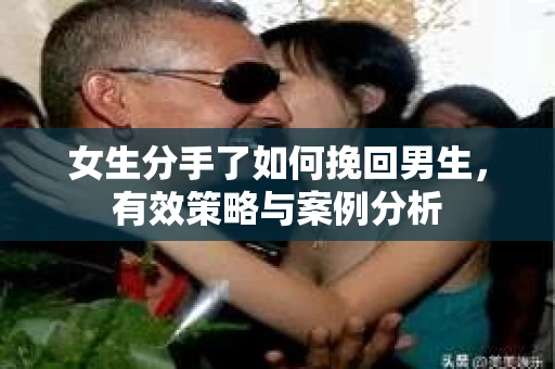 女生分手了如何挽回男生，有效策略与案例分析