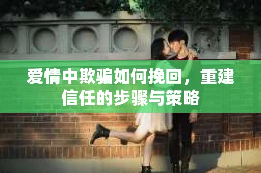 爱情中欺骗如何挽回，重建信任的步骤与策略