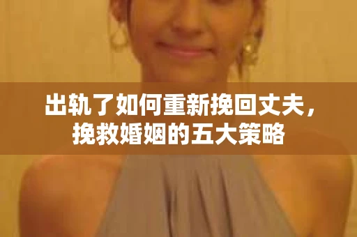 出轨了如何重新挽回丈夫，挽救婚姻的五大策略
