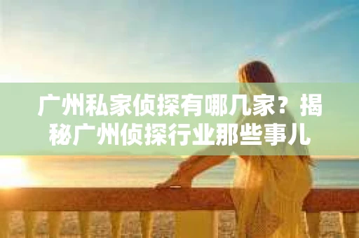 广州私家侦探有哪几家？揭秘广州侦探行业那些事儿