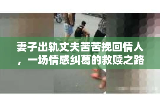 妻子出轨丈夫苦苦挽回情人，一场情感纠葛的救赎之路