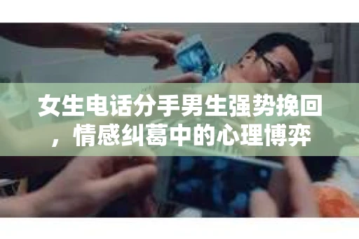 女生电话分手男生强势挽回，情感纠葛中的心理博弈
