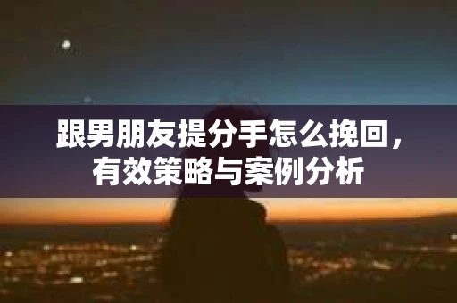 跟男朋友提分手怎么挽回,有效策略与案例分析 跟男朋友提分手怎么挽回,有效策略与案例分析