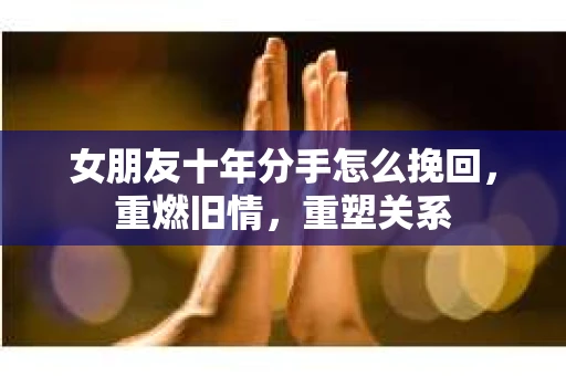 女朋友十年分手怎么挽回，重燃旧情，重塑关系