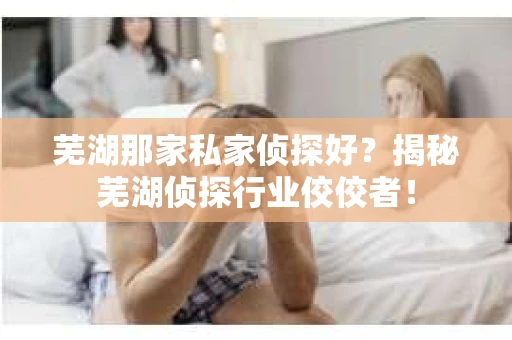 芜湖那家私家侦探好？揭秘芜湖侦探行业佼佼者！
