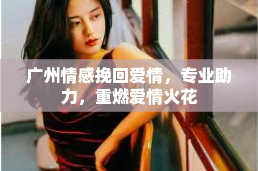 广州情感挽回爱情，专业助力，重燃爱情火花