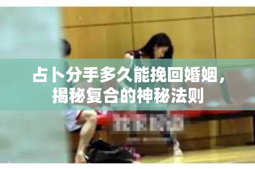 占卜分手多久能挽回婚姻，揭秘复合的神秘法则
