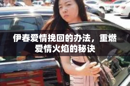 伊春爱情挽回的办法,重燃爱情火焰的秘诀 伊春爱情挽回的办法,重燃爱情火焰的秘诀