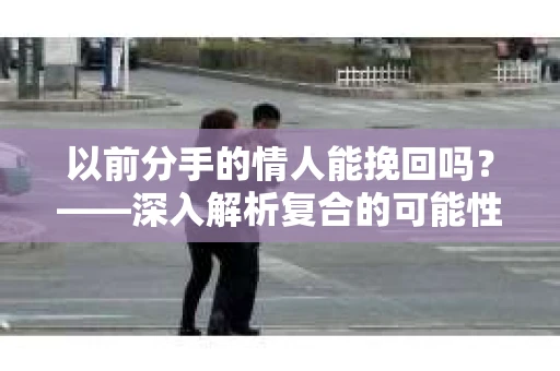 以前分手的情人能挽回吗？——深入解析复合的可能性