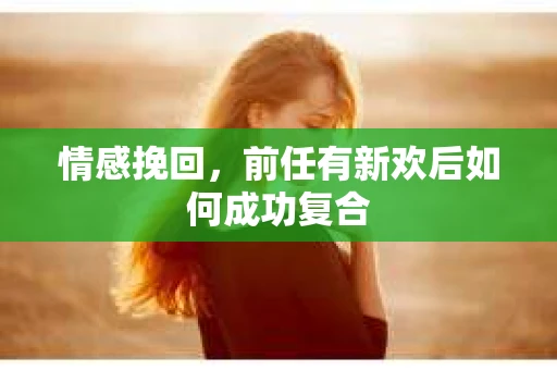 情感挽回,前任有新欢后如何成功复合 情感挽回,前任有新欢后如何成功复合
