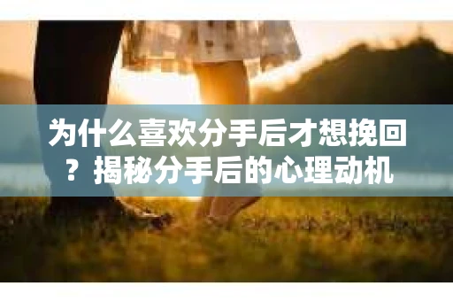 为什么喜欢分手后才想挽回?揭秘分手后的心理动机 为什么喜欢分手后才想挽回?揭秘分手后的心理动机