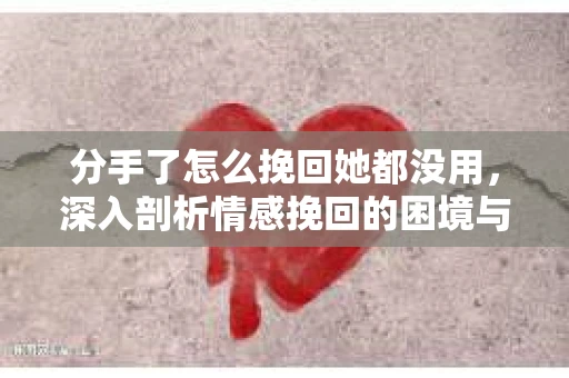 分手了怎么挽回她都没用，深入剖析情感挽回的困境与出路