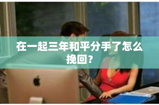 在一起三年和平分手了怎么挽回？
