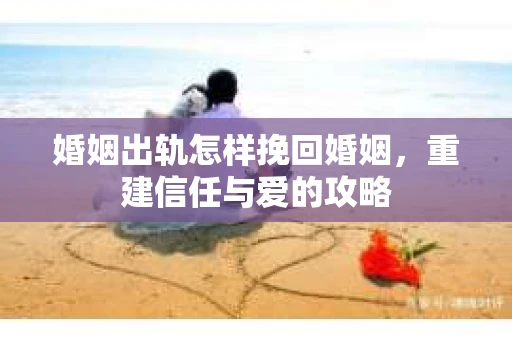 婚姻出轨怎样挽回婚姻，重建信任与爱的攻略