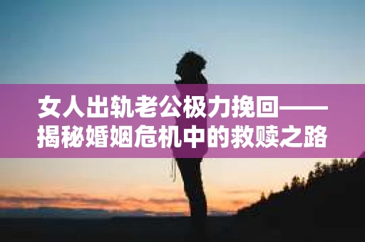 女人出轨老公极力挽回——揭秘婚姻危机中的救赎之路