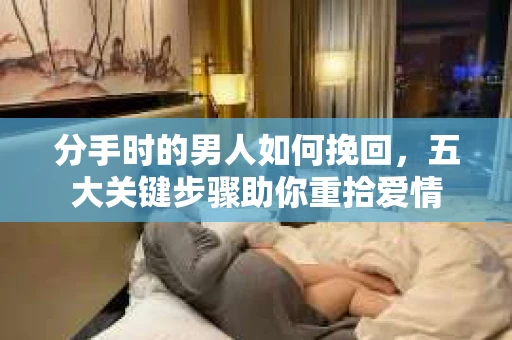 分手时的男人如何挽回，五大关键步骤助你重拾爱情