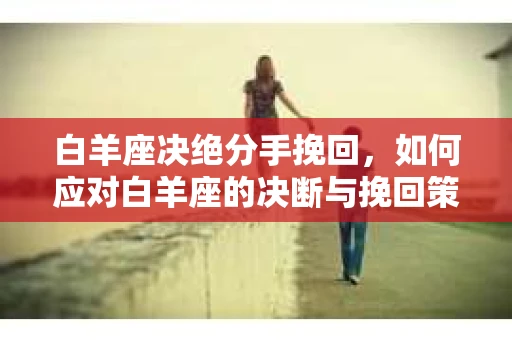 白羊座决绝分手挽回，如何应对白羊座的决断与挽回策略