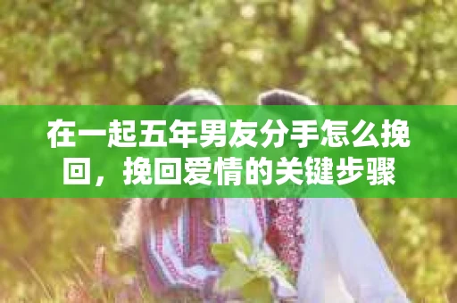 在一起五年男友分手怎么挽回，挽回爱情的关键步骤