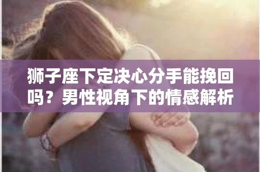 狮子座下定决心分手能挽回吗？男性视角下的情感解析