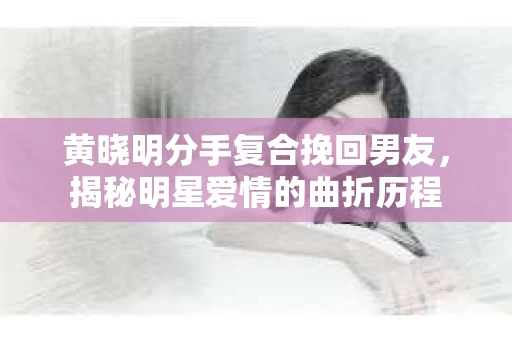 黄晓明分手复合挽回男友，揭秘明星爱情的曲折历程