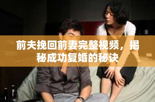 前夫挽回前妻完整视频，揭秘成功复婚的秘诀