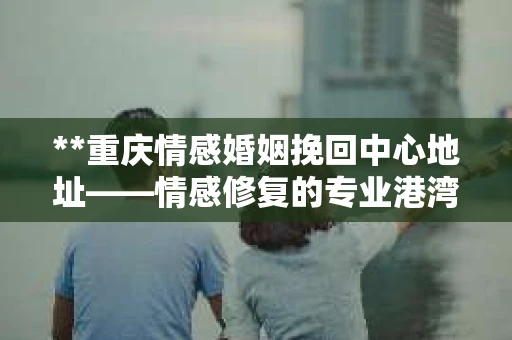 **重庆情感婚姻挽回中心地址——情感修复的专业港湾**