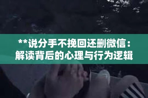**说分手不挽回还删微信：解读背后的心理与行为逻辑**