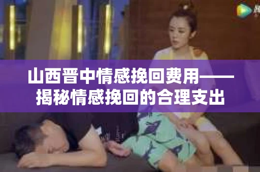 山西晋中情感挽回费用——揭秘情感挽回的合理支出