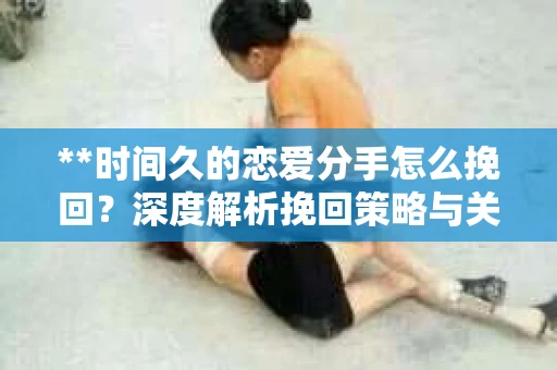 **时间久的恋爱分手怎么挽回？深度解析挽回策略与关键步骤**