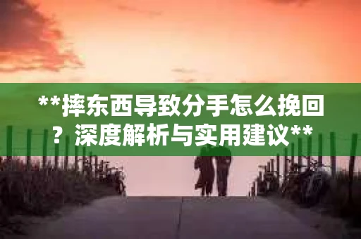 **摔东西导致分手怎么挽回？深度解析与实用建议**
