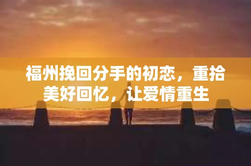 福州挽回分手的初恋，重拾美好回忆，让爱情重生