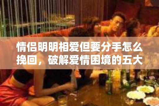 情侣明明相爱但要分手怎么挽回，破解爱情困境的五大策略
