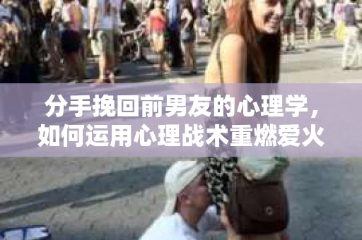 分手挽回前男友的心理学，如何运用心理战术重燃爱火