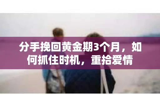 分手挽回黄金期3个月，如何抓住时机，重拾爱情