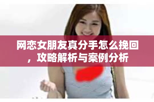 网恋女朋友真分手怎么挽回，攻略解析与案例分析