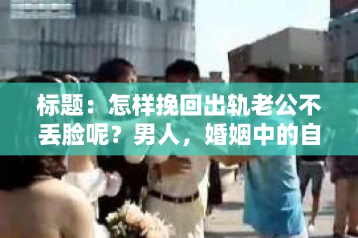 标题：怎样挽回出轨老公不丢脸呢？男人，婚姻中的自我救赎之路