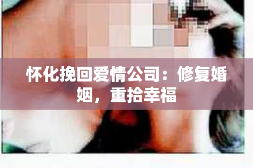 怀化挽回爱情公司：修复婚姻，重拾幸福