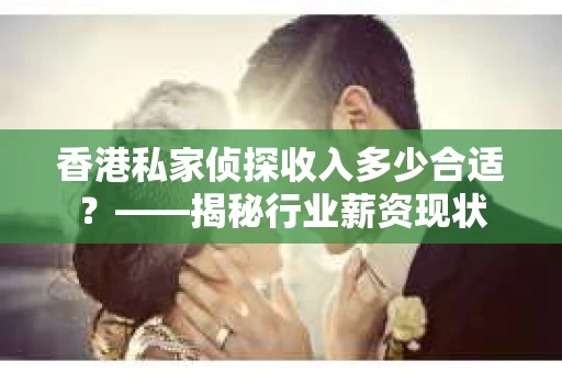 香港私家侦探收入多少合适？——揭秘行业薪资现状