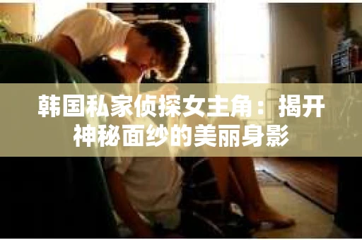 韩国私家侦探女主角：揭开神秘面纱的美丽身影