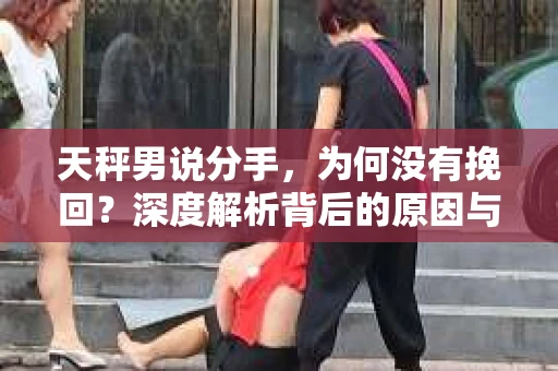 天秤男说分手，为何没有挽回？深度解析背后的原因与应对之策