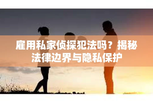 雇用私家侦探犯法吗？揭秘法律边界与隐私保护