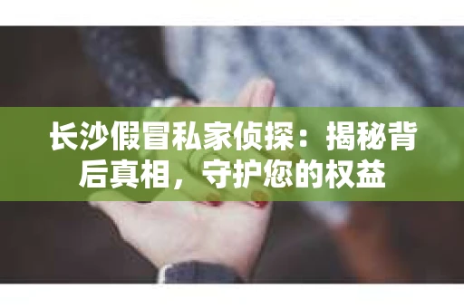 长沙假冒私家侦探：揭秘背后真相，守护您的权益