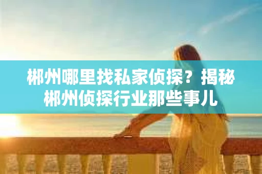 郴州哪里找私家侦探？揭秘郴州侦探行业那些事儿