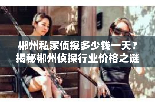 郴州私家侦探多少钱一天？揭秘郴州侦探行业价格之谜