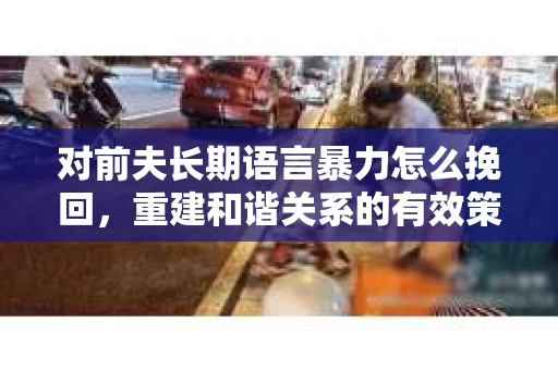 对前夫长期语言暴力怎么挽回，重建和谐关系的有效策略