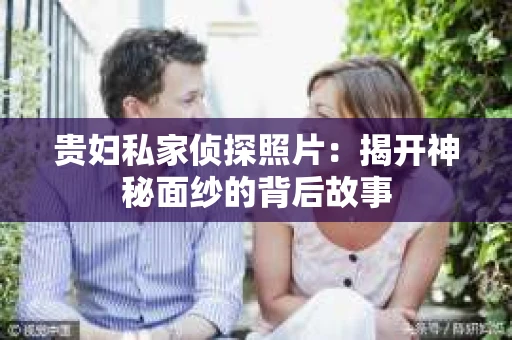 贵妇私家侦探照片：揭开神秘面纱的背后故事