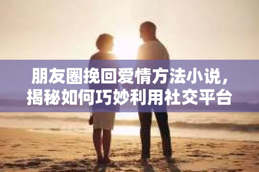 朋友圈挽回爱情方法小说，揭秘如何巧妙利用社交平台重燃旧爱