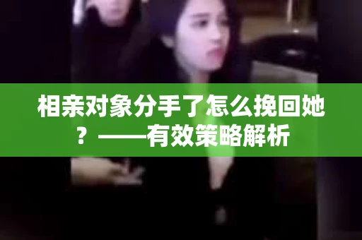 相亲对象分手了怎么挽回她？——有效策略解析