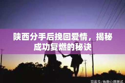 陕西分手后挽回爱情，揭秘成功复燃的秘诀